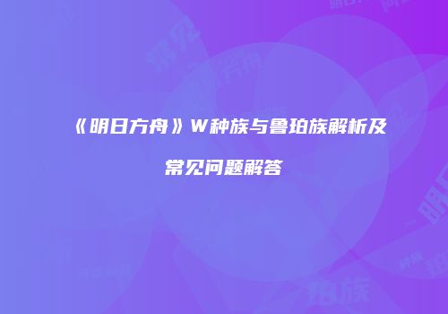 《明日方舟》W种族与鲁珀族解析及常见问题解答