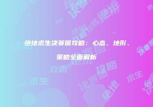 绝地求生决赛圈攻略：心态、地形、策略全面解析