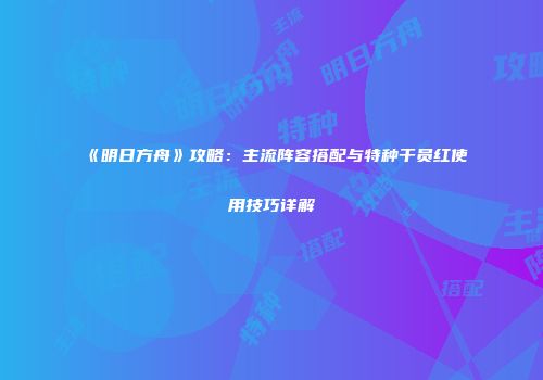 《明日方舟》攻略：主流阵容搭配与特种干员红使用技巧详解