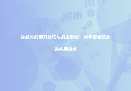 穿越火线用刀技巧与战术解析：新手至老玩家的实用指南