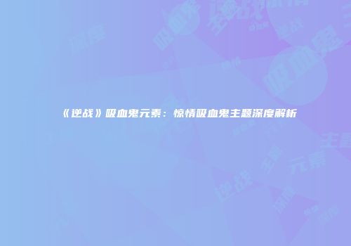 《逆战》吸血鬼元素：惊情吸血鬼主题深度解析
