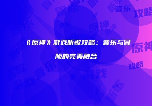 《原神》游戏听歌攻略：音乐与冒险的完美融合