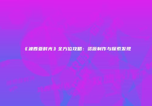 《波西亚时光》全方位攻略：资源制作与探索发现