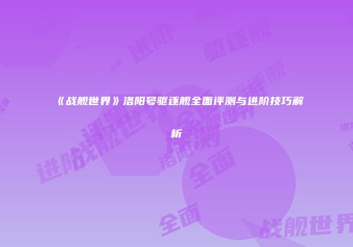 《战舰世界》洛阳号驱逐舰全面评测与进阶技巧解析