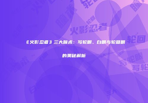 《火影忍者》三大瞳术：写轮眼、白眼与轮回眼的奥秘解析