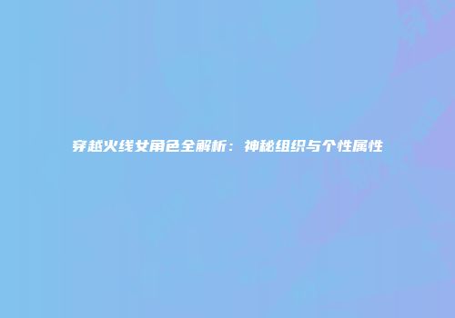 穿越火线女角色全解析：神秘组织与个性属性