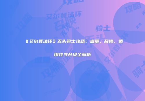 《艾尔登法环》无头骑士攻略：血量、召唤、适用性与升级全解析