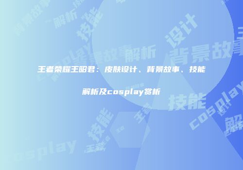 王者荣耀王昭君：皮肤设计、背景故事、技能解析及cosplay赏析