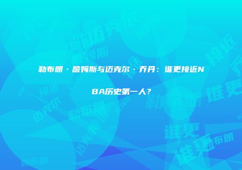 勒布朗·詹姆斯与迈克尔·乔丹：谁更接近NBA历史第一人？
