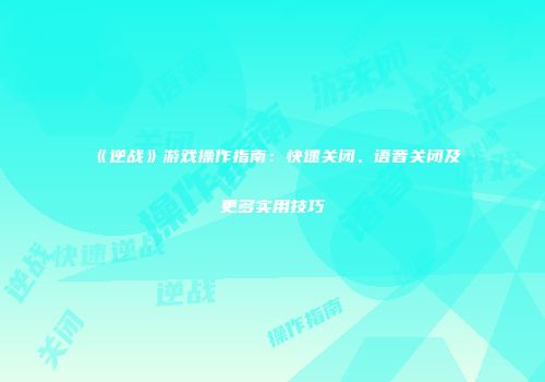 《逆战》游戏操作指南：快速关闭、语音关闭及更多实用技巧