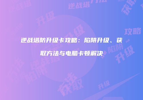 逆战塔防升级卡攻略：陷阱升级、获取方法与电脑卡顿解决