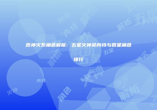 原神火系角色解析：五星火神贝内特与四星角色排行