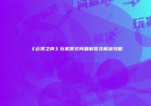 《云顶之弈》玩家常见问题解答及解决攻略