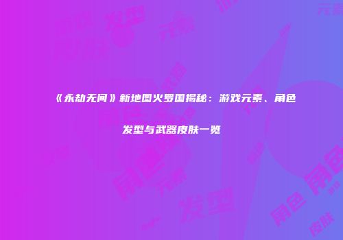 《永劫无间》新地图火罗国揭秘：游戏元素、角色发型与武器皮肤一览