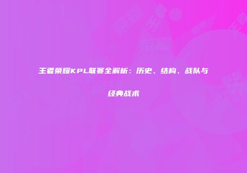 王者荣耀KPL联赛全解析：历史、结构、战队与经典战术
