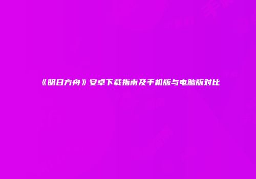 《明日方舟》安卓下载指南及手机版与电脑版对比