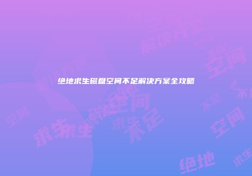 绝地求生磁盘空间不足解决方案全攻略