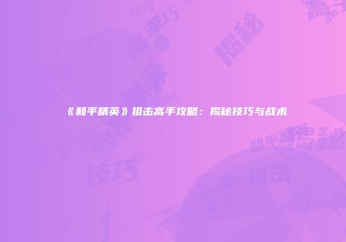 《和平精英》狙击高手攻略：揭秘技巧与战术
