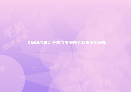 《绝地求生》手机与电脑版下载指南全解析