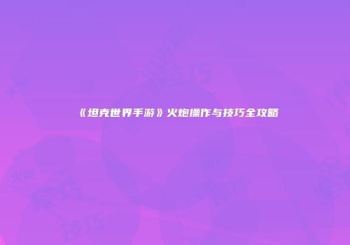《坦克世界手游》火炮操作与技巧全攻略
