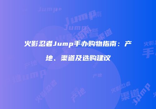 火影忍者Jump手办购物指南：产地、渠道及选购建议