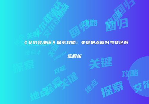 《艾尔登法环》探索攻略：关键地点回归与特色系统解析