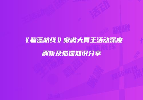《碧蓝航线》啾啾大胃王活动深度解析及猫猫知识分享