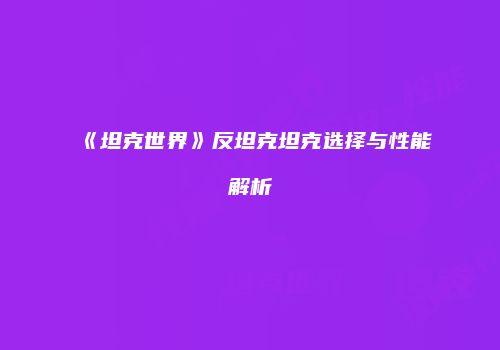 《坦克世界》反坦克坦克选择与性能解析