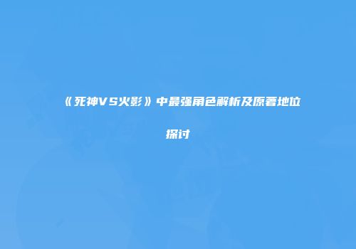 《死神VS火影》中最强角色解析及原著地位探讨