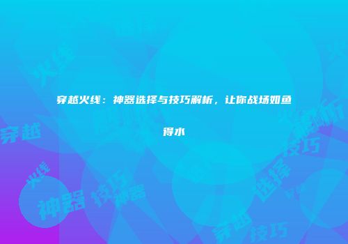 穿越火线：神器选择与技巧解析，让你战场如鱼得水