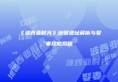 《波西亚时光》地图遗址解析与娶妻攻略揭秘