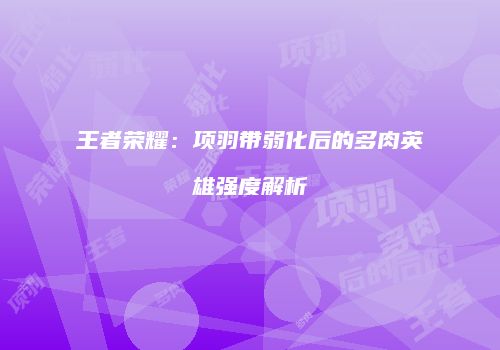 王者荣耀：项羽带弱化后的多肉英雄强度解析