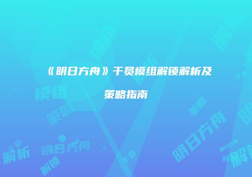 《明日方舟》干员模组解锁解析及策略指南
