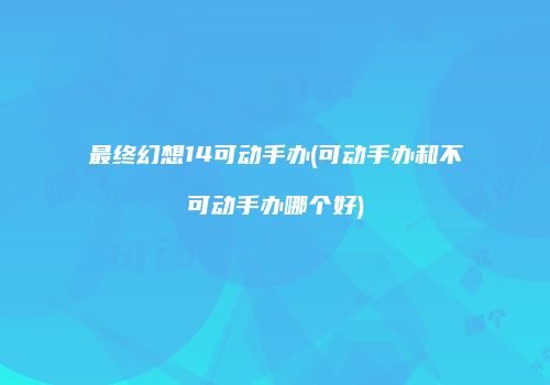 最终幻想14可动手办(可动手办和不可动手办哪个好)