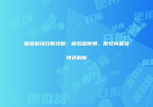 碧蓝航线日服攻略：模拟器使用、常见问题及特色解析