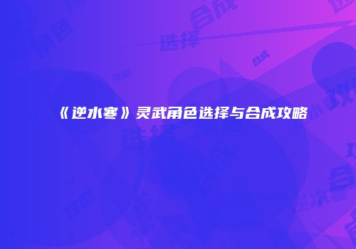 《逆水寒》灵武角色选择与合成攻略