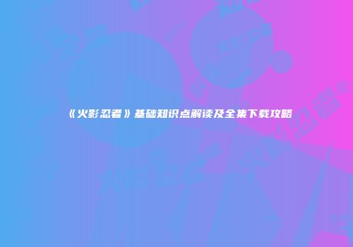 《火影忍者》基础知识点解读及全集下载攻略