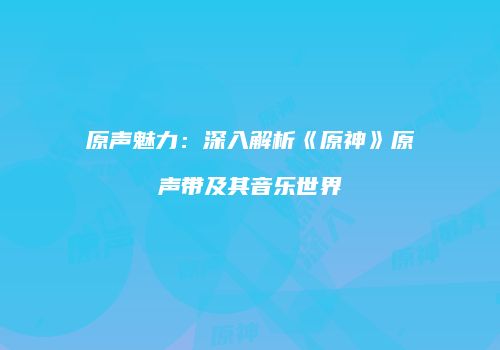 原声魅力：深入解析《原神》原声带及其音乐世界
