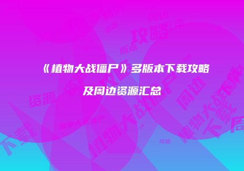 《植物大战僵尸》多版本下载攻略及周边资源汇总