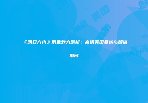 《明日方舟》角色魅力解析：高清美图赏析与颜值排名