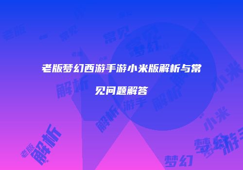 老版梦幻西游手游小米版解析与常见问题解答