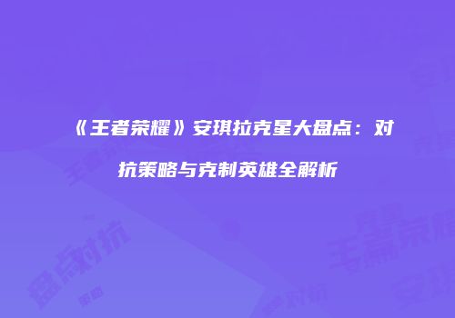 《王者荣耀》安琪拉克星大盘点：对抗策略与克制英雄全解析