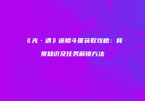 《光·遇》遥鲲斗篷获取攻略：背景知识及任务解锁方法