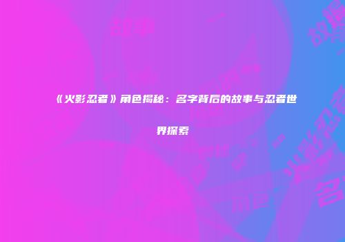 《火影忍者》角色揭秘：名字背后的故事与忍者世界探索