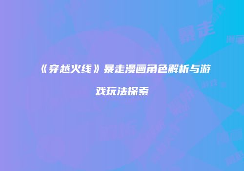 《穿越火线》暴走漫画角色解析与游戏玩法探索