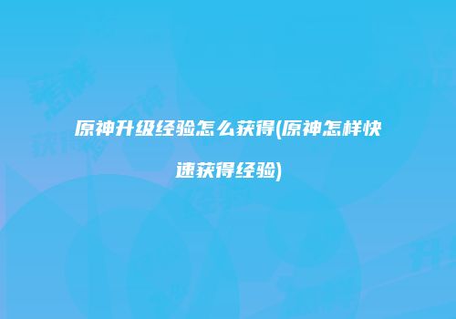 原神升级经验怎么获得(原神怎样快速获得经验)