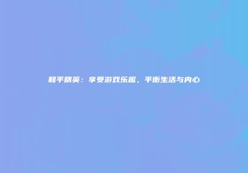 和平精英：享受游戏乐趣，平衡生活与内心