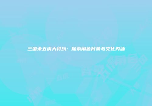 三国杀五虎大将旗：探索角色背景与文化内涵