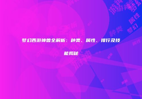 梦幻西游神兽全解析：种类、属性、排行及技能揭秘