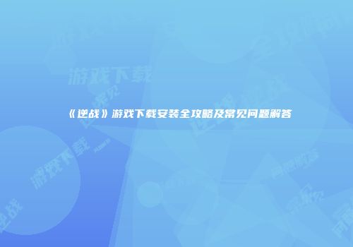 《逆战》游戏下载安装全攻略及常见问题解答
